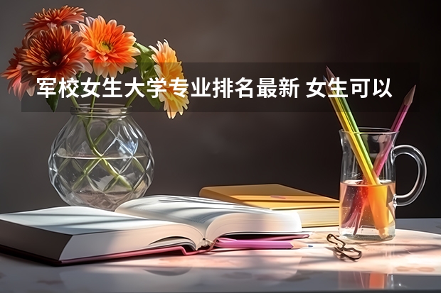 军校女生大学专业排名最新 女生可以报考的指挥类军校有哪些？