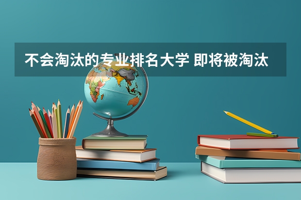 不会淘汰的专业排名大学 即将被淘汰的十大大学专业