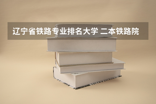 辽宁省铁路专业排名大学 二本铁路院校排名