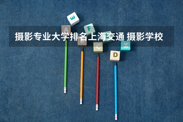 摄影专业大学排名上海交通 摄影学校排行榜前十名