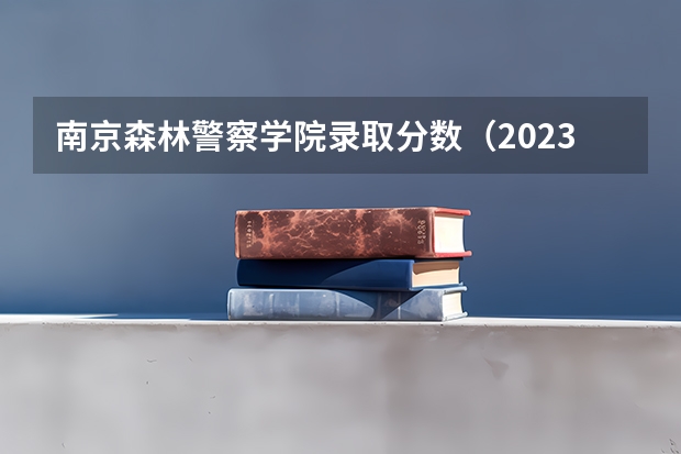 南京森林警察学院录取分数（2023南京警察学院分数线？）