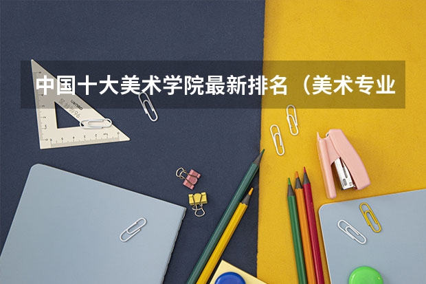 中国十大美术学院最新排名（美术专业大学排名及录取分数线）