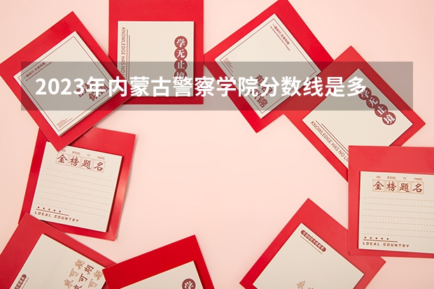 2023年内蒙古警察学院分数线是多少？