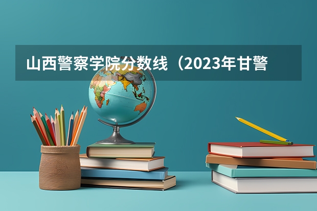 山西警察学院分数线（2023年甘警院分数线）