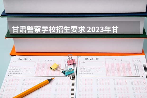 甘肃警察学校招生要求 2023年甘肃r段录取院校及分数线