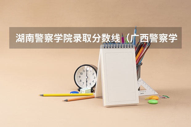 湖南警察学院录取分数线（广西警察学院专科分数线）