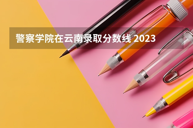 警察学院在云南录取分数线 2023中国刑事警察学院在各省市最低录取位次