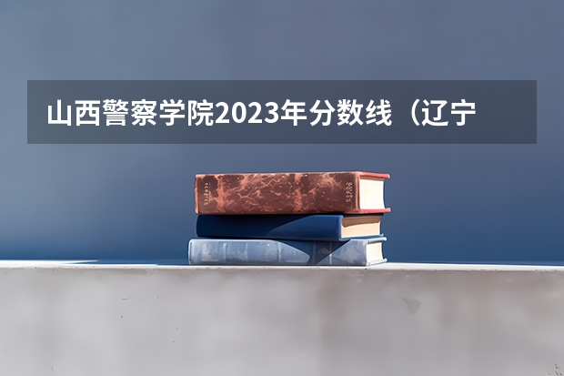 山西警察学院2023年分数线（辽宁警察学院2023年招生录取线?）