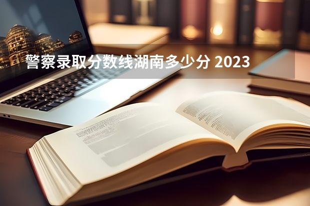 警察录取分数线湖南多少分 2023年各省高考警察院校录取分数线一览表