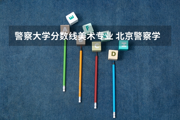 警察大学分数线美术专业 北京警察学院各专业录取分数线