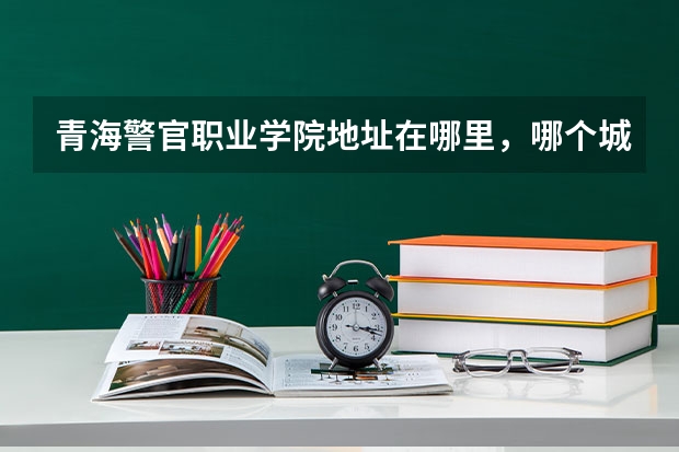 青海警官职业学院地址在哪里,哪个城市,哪个区?
